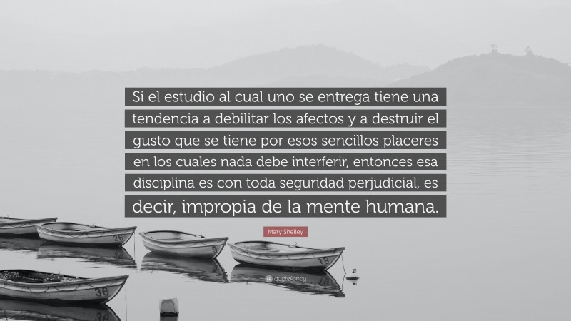 Mary Shelley Quote: “Si el estudio al cual uno se entrega tiene una tendencia a debilitar los afectos y a destruir el gusto que se tiene por esos sencillos placeres en los cuales nada debe interferir, entonces esa disciplina es con toda seguridad perjudicial, es decir, impropia de la mente humana.”