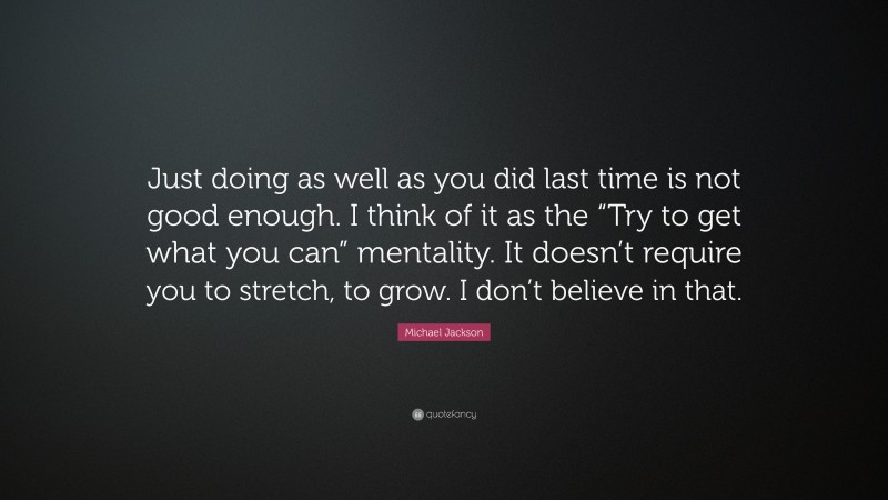 Michael Jackson Quote: “Just doing as well as you did last time is not good enough. I think of it as the “Try to get what you can” mentality. It doesn’t require you to stretch, to grow. I don’t believe in that.”