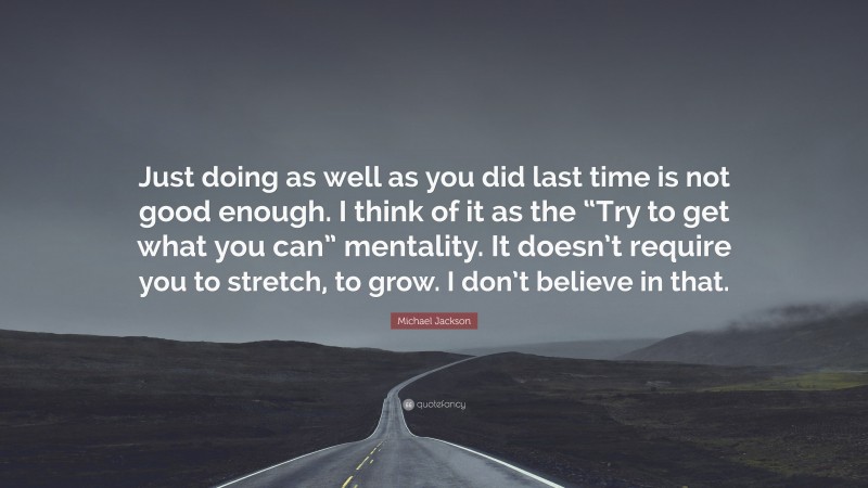 Michael Jackson Quote: “Just doing as well as you did last time is not good enough. I think of it as the “Try to get what you can” mentality. It doesn’t require you to stretch, to grow. I don’t believe in that.”