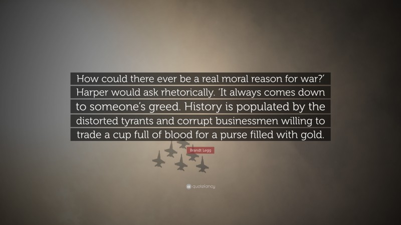 Brandt Legg Quote: “How could there ever be a real moral reason for war?′ Harper would ask rhetorically. ‘It always comes down to someone’s greed. History is populated by the distorted tyrants and corrupt businessmen willing to trade a cup full of blood for a purse filled with gold.”