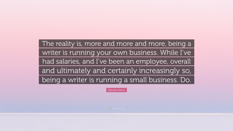 Manjula Martin Quote: “The reality is, more and more and more, being a writer is running your own business. While I’ve had salaries, and I’ve been an employee, overall and ultimately and certainly increasingly so, being a writer is running a small business. Do.”