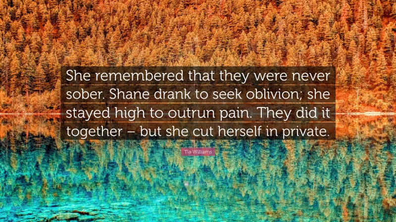 Tia Williams Quote: “She remembered that they were never sober. Shane drank to seek oblivion; she stayed high to outrun pain. They did it together – but she cut herself in private.”