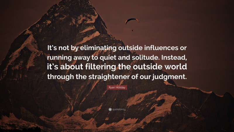 Ryan Holiday Quote: “It’s not by eliminating outside influences or running away to quiet and solitude. Instead, it’s about filtering the outside world through the straightener of our judgment.”