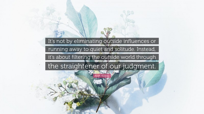 Ryan Holiday Quote: “It’s not by eliminating outside influences or running away to quiet and solitude. Instead, it’s about filtering the outside world through the straightener of our judgment.”