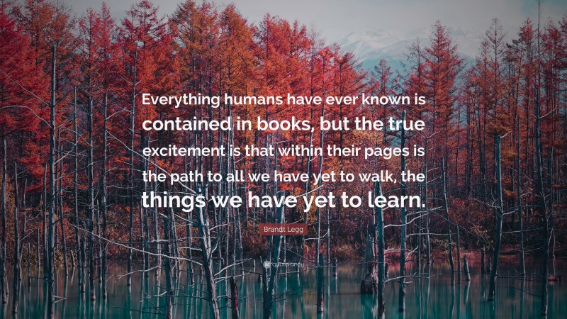 Brandt Legg Quote: “Everything humans have ever known is contained in books, but the true excitement is that within their pages is the path to all we have yet to walk, the things we have yet to learn.”