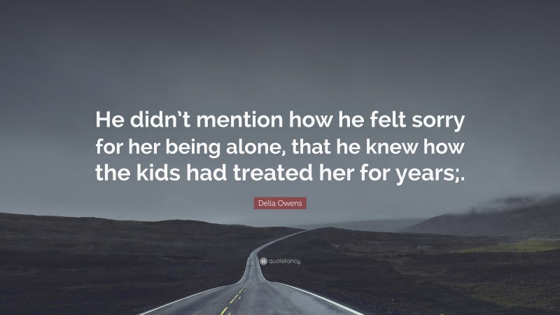 Delia Owens Quote: “He didn’t mention how he felt sorry for her being alone, that he knew how the kids had treated her for years;.”