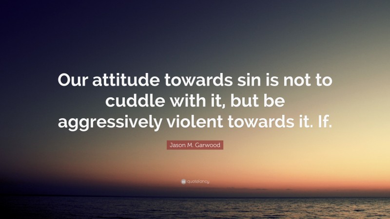 Jason M. Garwood Quote: “Our attitude towards sin is not to cuddle with it, but be aggressively violent towards it. If.”