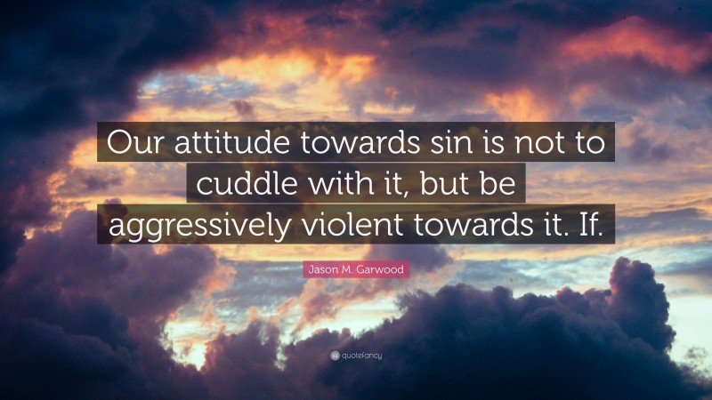 Jason M. Garwood Quote: “Our attitude towards sin is not to cuddle with it, but be aggressively violent towards it. If.”