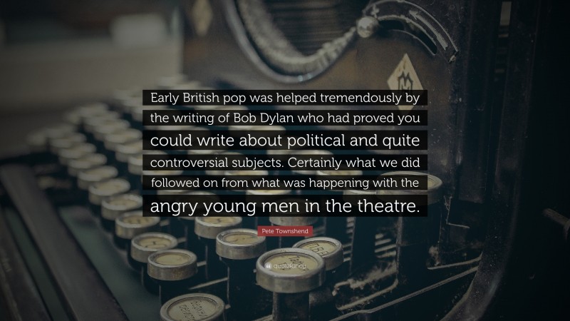 Pete Townshend Quote: “Early British pop was helped tremendously by the writing of Bob Dylan who had proved you could write about political and quite controversial subjects. Certainly what we did followed on from what was happening with the angry young men in the theatre.”