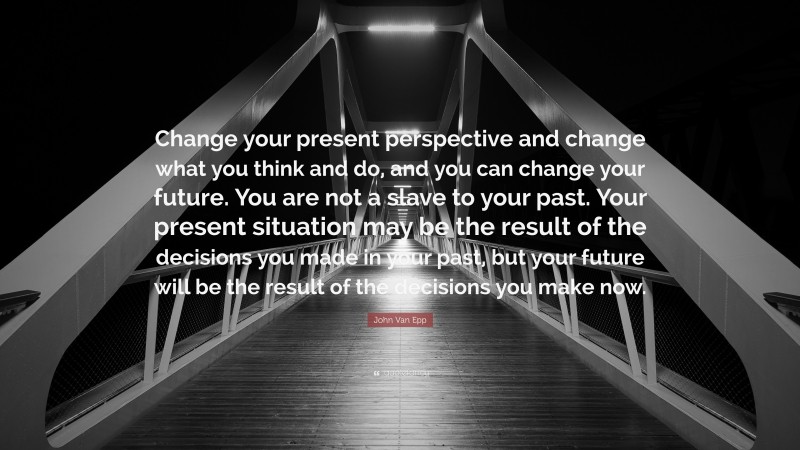 John Van Epp Quote: “Change your present perspective and change what you think and do, and you can change your future. You are not a slave to your past. Your present situation may be the result of the decisions you made in your past, but your future will be the result of the decisions you make now.”