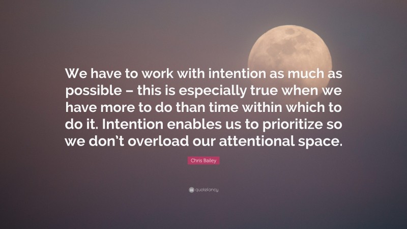 Chris Bailey Quote: “We have to work with intention as much as possible – this is especially true when we have more to do than time within which to do it. Intention enables us to prioritize so we don’t overload our attentional space.”