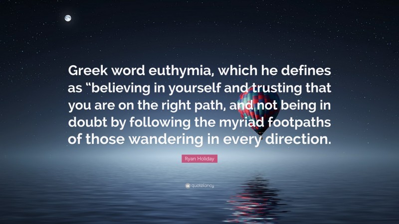 Ryan Holiday Quote: “Greek word euthymia, which he defines as “believing in yourself and trusting that you are on the right path, and not being in doubt by following the myriad footpaths of those wandering in every direction.”