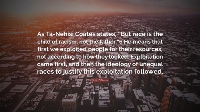 Robin DiAngelo Quote: “As Ta-Nehisi Coates states, “But race is the child of racism, not the father.”6 He means that first we exploited people for their resources, not according to how they looked. Exploitation came first, and then the ideology of unequal races to justify this exploitation followed.”