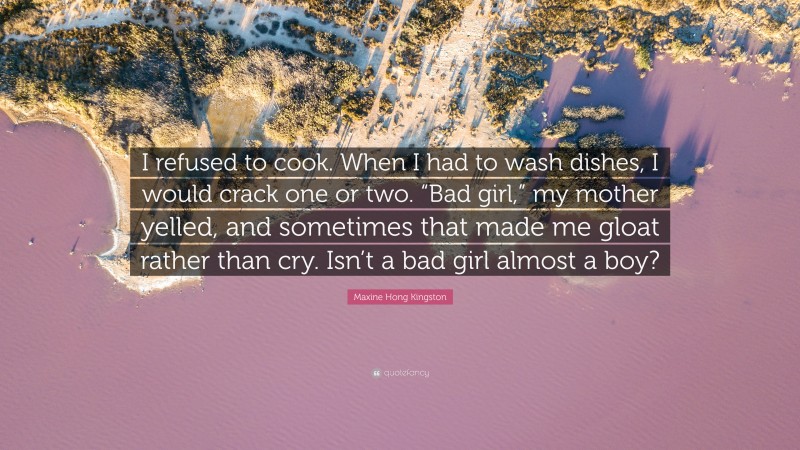 Maxine Hong Kingston Quote: “I refused to cook. When I had to wash dishes, I would crack one or two. “Bad girl,” my mother yelled, and sometimes that made me gloat rather than cry. Isn’t a bad girl almost a boy?”