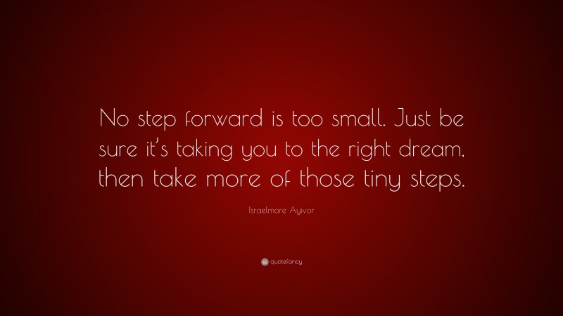 Israelmore Ayivor Quote: “No step forward is too small. Just be sure it’s taking you to the right dream, then take more of those tiny steps.”