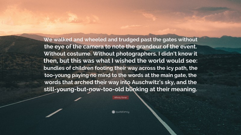 Affinity Konar Quote: “We walked and wheeled and trudged past the gates without the eye of the camera to note the grandeur of the event. Without costume. Without photographers. I didn’t know it then, but this was what I wished the world would see: bundles of children footing their way across the icy path, the too-young paying no mind to the words at the main gate, the words that arched their way into Auschwitz’s sky, and the still-young-but-now-too-old blinking at their meaning.”