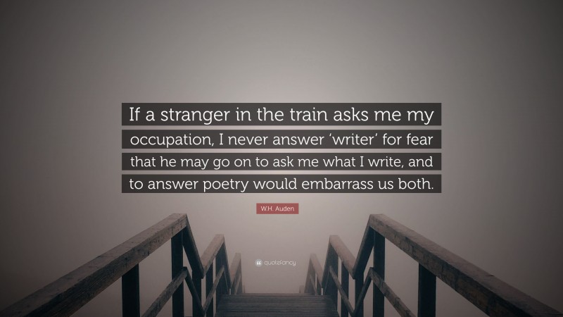 W.H. Auden Quote: “If a stranger in the train asks me my occupation, I never answer ‘writer’ for fear that he may go on to ask me what I write, and to answer poetry would embarrass us both.”