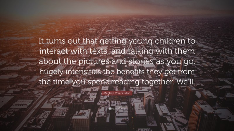 Meghan Cox Gurdon Quote: “It turns out that getting young children to interact with texts, and talking with them about the pictures and stories as you go, hugely intensifies the benefits they get from the time you spend reading together. We’ll.”