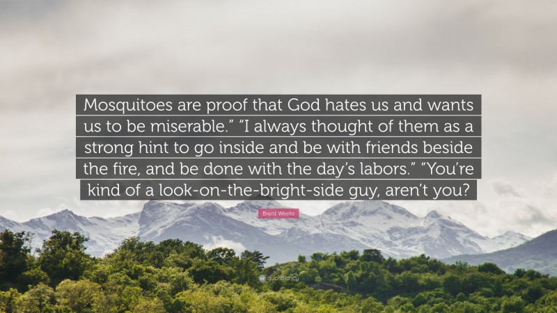 Brent Weeks Quote: “Mosquitoes are proof that God hates us and wants us to be miserable.” “I always thought of them as a strong hint to go inside and be with friends beside the fire, and be done with the day’s labors.” “You’re kind of a look-on-the-bright-side guy, aren’t you?”