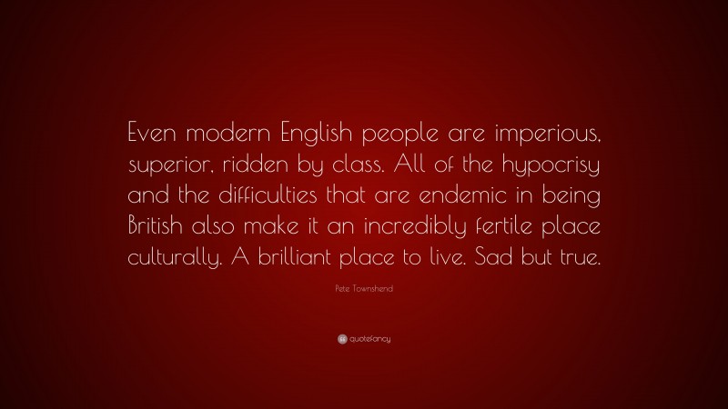 Pete Townshend Quote: “Even modern English people are imperious, superior, ridden by class. All of the hypocrisy and the difficulties that are endemic in being British also make it an incredibly fertile place culturally. A brilliant place to live. Sad but true.”