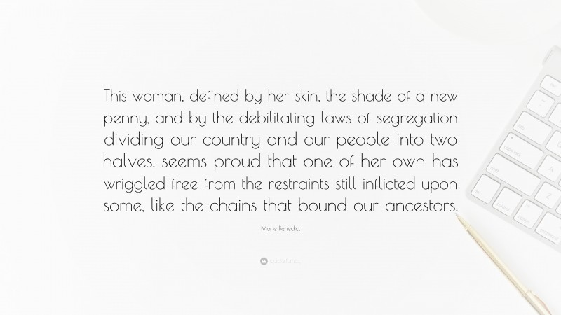 Marie Benedict Quote: “This woman, defined by her skin, the shade of a new penny, and by the debilitating laws of segregation dividing our country and our people into two halves, seems proud that one of her own has wriggled free from the restraints still inflicted upon some, like the chains that bound our ancestors.”