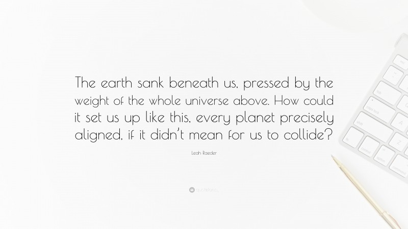 Leah Raeder Quote: “The earth sank beneath us, pressed by the weight of the whole universe above. How could it set us up like this, every planet precisely aligned, if it didn’t mean for us to collide?”