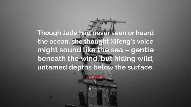 Julie C. Dao Quote: “Though Jade had never seen or heard the ocean, she thought Xifeng’s voice might sound like the sea – gentle beneath the wind, but hiding wild, untamed depths below the surface.”