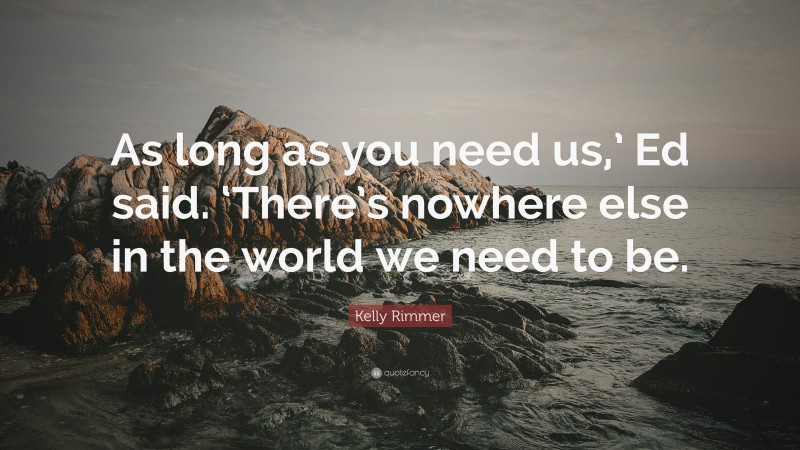 Kelly Rimmer Quote: “As long as you need us,’ Ed said. ‘There’s nowhere else in the world we need to be.”