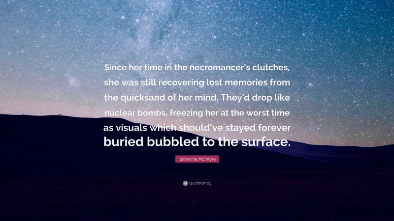 Katherine McIntyre Quote: “Since her time in the necromancer’s clutches, she was still recovering lost memories from the quicksand of her mind. They’d drop like nuclear bombs, freezing her at the worst time as visuals which should’ve stayed forever buried bubbled to the surface.”