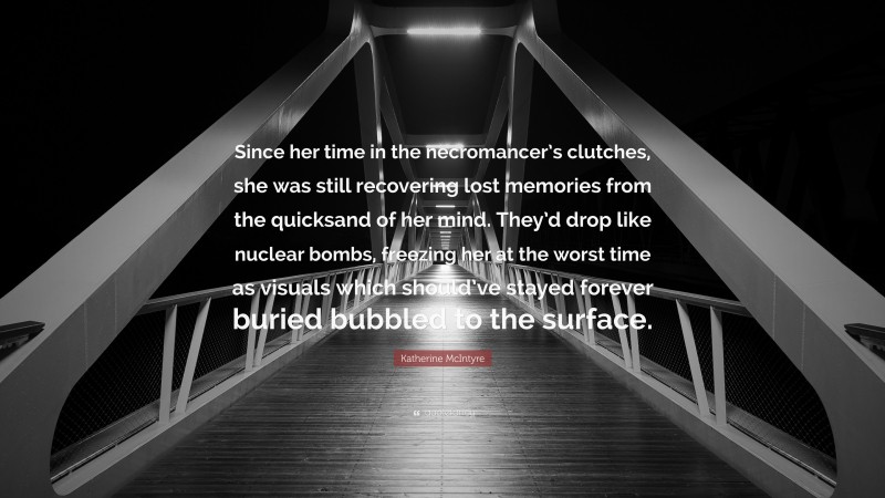 Katherine McIntyre Quote: “Since her time in the necromancer’s clutches, she was still recovering lost memories from the quicksand of her mind. They’d drop like nuclear bombs, freezing her at the worst time as visuals which should’ve stayed forever buried bubbled to the surface.”