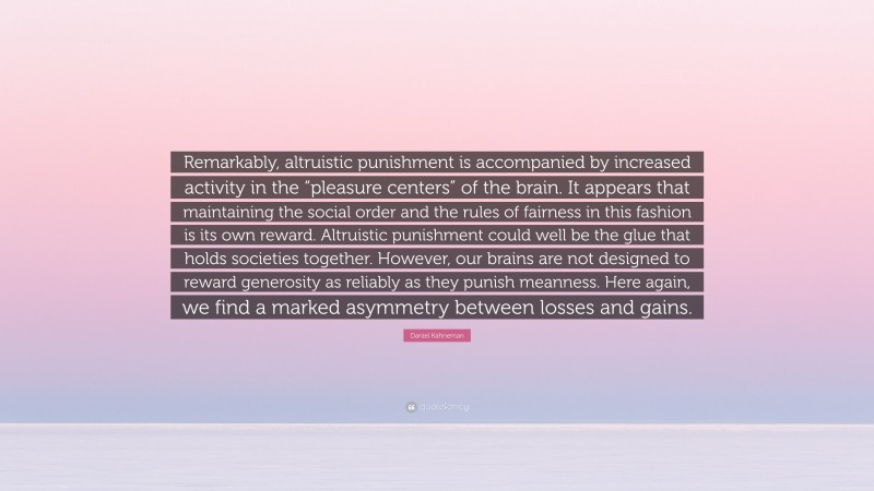 Daniel Kahneman Quote: “Remarkably, altruistic punishment is accompanied by increased activity in the “pleasure centers” of the brain. It appears that maintaining the social order and the rules of fairness in this fashion is its own reward. Altruistic punishment could well be the glue that holds societies together. However, our brains are not designed to reward generosity as reliably as they punish meanness. Here again, we find a marked asymmetry between losses and gains.”