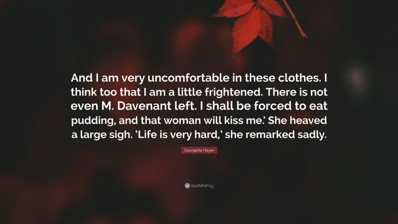 Georgette Heyer Quote: “And I am very uncomfortable in these clothes. I think too that I am a little frightened. There is not even M. Davenant left. I shall be forced to eat pudding, and that woman will kiss me.’ She heaved a large sigh. ‘Life is very hard,’ she remarked sadly.”