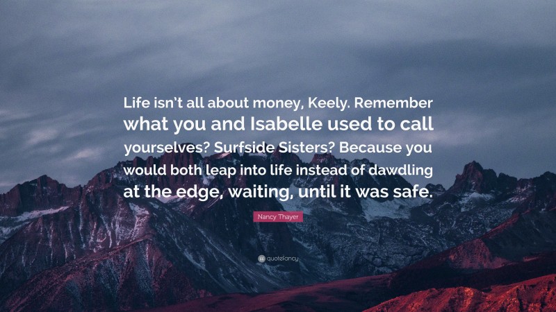 Nancy Thayer Quote: “Life isn’t all about money, Keely. Remember what you and Isabelle used to call yourselves? Surfside Sisters? Because you would both leap into life instead of dawdling at the edge, waiting, until it was safe.”