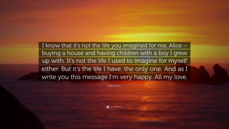 Sally Rooney Quote: “I know that it’s not the life you imagined for me, Alice – buying a house and having children with a boy I grew up with. It’s not the life I used to imagine for myself either. But it’s the life I have, the only one. And as I write you this message I’m very happy. All my love.”