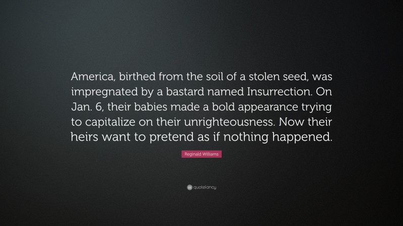 Reginald Williams Quote: “America, birthed from the soil of a stolen seed, was impregnated by a bastard named Insurrection. On Jan. 6, their babies made a bold appearance trying to capitalize on their unrighteousness. Now their heirs want to pretend as if nothing happened.”