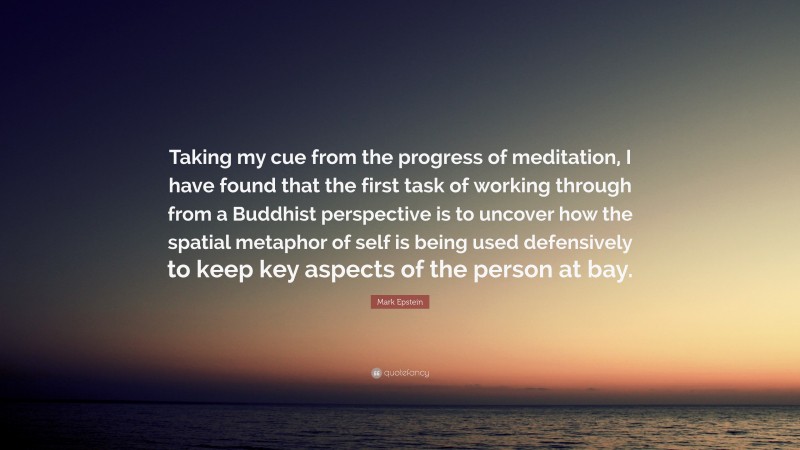 Mark Epstein Quote: “Taking my cue from the progress of meditation, I have found that the first task of working through from a Buddhist perspective is to uncover how the spatial metaphor of self is being used defensively to keep key aspects of the person at bay.”