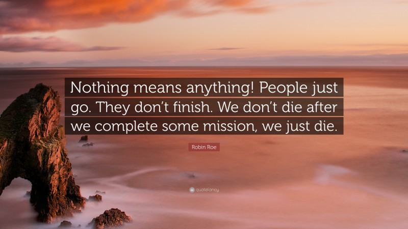 Robin Roe Quote: “Nothing means anything! People just go. They don’t finish. We don’t die after we complete some mission, we just die.”