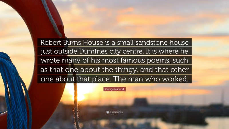 George Mahood Quote: “Robert Burns House is a small sandstone house just outside Dumfries city centre. It is where he wrote many of his most famous poems, such as that one about the thingy, and that other one about that place. The man who worked.”