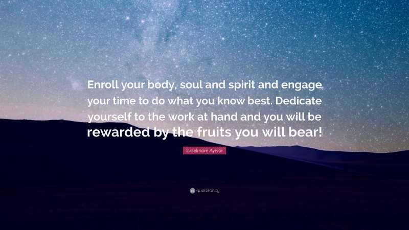 Israelmore Ayivor Quote: “Enroll your body, soul and spirit and engage your time to do what you know best. Dedicate yourself to the work at hand and you will be rewarded by the fruits you will bear!”