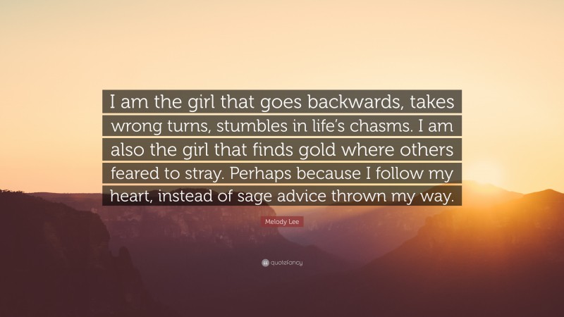 Melody Lee Quote: “I am the girl that goes backwards, takes wrong turns, stumbles in life’s chasms. I am also the girl that finds gold where others feared to stray. Perhaps because I follow my heart, instead of sage advice thrown my way.”