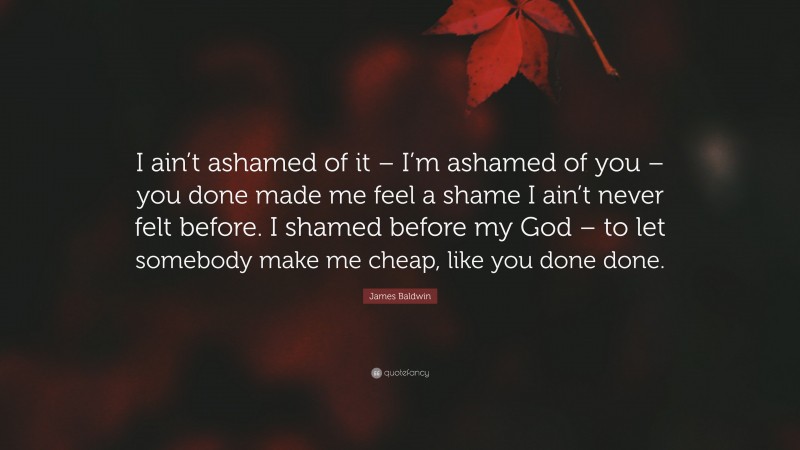 James Baldwin Quote: “I ain’t ashamed of it – I’m ashamed of you – you done made me feel a shame I ain’t never felt before. I shamed before my God – to let somebody make me cheap, like you done done.”