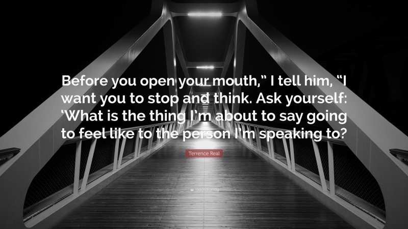 Terrence Real Quote: “Before you open your mouth,” I tell him, “I want you to stop and think. Ask yourself: ‘What is the thing I’m about to say going to feel like to the person I’m speaking to?”