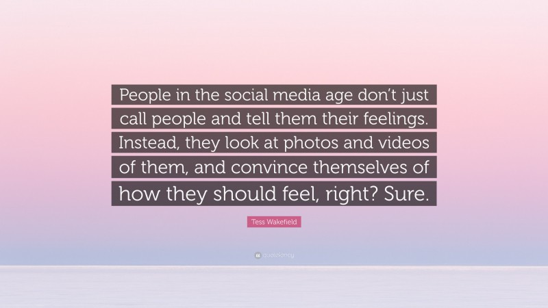Tess Wakefield Quote: “People in the social media age don’t just call people and tell them their feelings. Instead, they look at photos and videos of them, and convince themselves of how they should feel, right? Sure.”