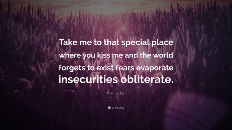 Melody Lee Quote: “Take me to that special place where you kiss me and the world forgets to exist fears evaporate insecurities obliterate.”