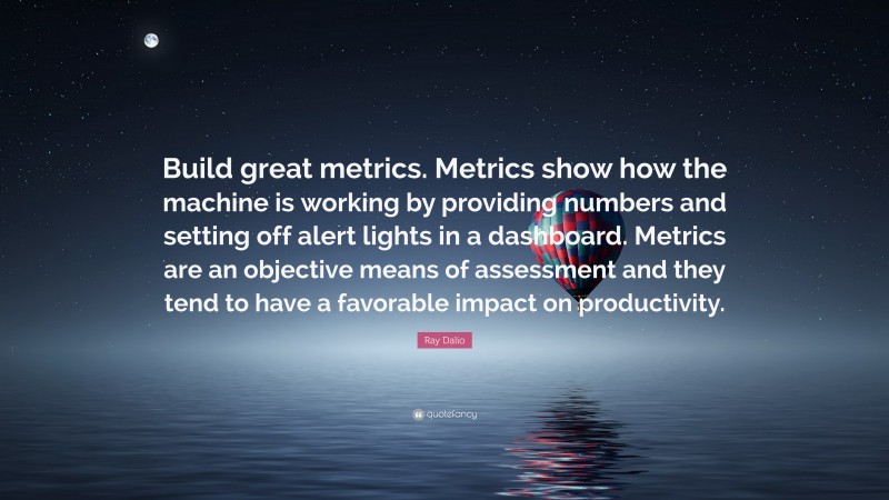 Ray Dalio Quote: “Build great metrics. Metrics show how the machine is working by providing numbers and setting off alert lights in a dashboard. Metrics are an objective means of assessment and they tend to have a favorable impact on productivity.”