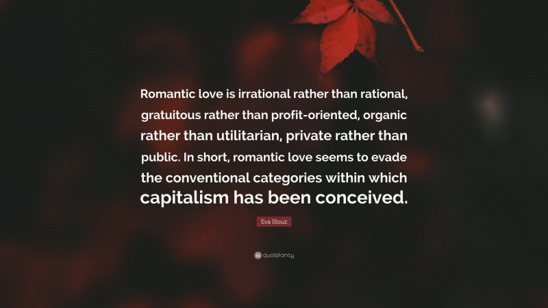 Eva Illouz Quote: “Romantic love is irrational rather than rational, gratuitous rather than profit-oriented, organic rather than utilitarian, private rather than public. In short, romantic love seems to evade the conventional categories within which capitalism has been conceived.”