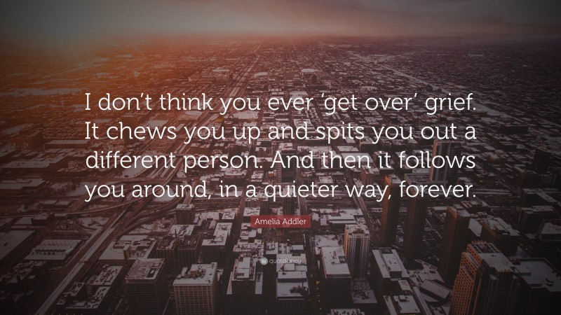 Amelia Addler Quote: “I don’t think you ever ‘get over’ grief. It chews you up and spits you out a different person. And then it follows you around, in a quieter way, forever.”