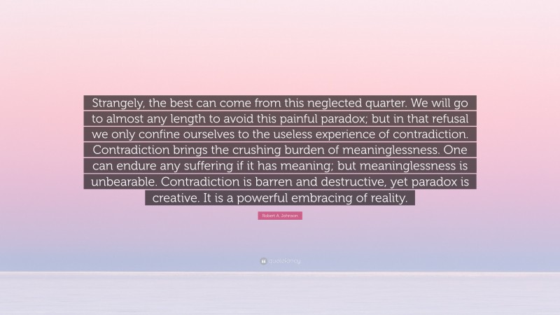 Robert A. Johnson Quote: “Strangely, the best can come from this neglected quarter. We will go to almost any length to avoid this painful paradox; but in that refusal we only confine ourselves to the useless experience of contradiction. Contradiction brings the crushing burden of meaninglessness. One can endure any suffering if it has meaning; but meaninglessness is unbearable. Contradiction is barren and destructive, yet paradox is creative. It is a powerful embracing of reality.”