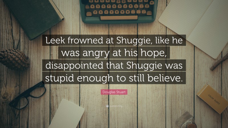 Douglas Stuart Quote: “Leek frowned at Shuggie, like he was angry at his hope, disappointed that Shuggie was stupid enough to still believe.”