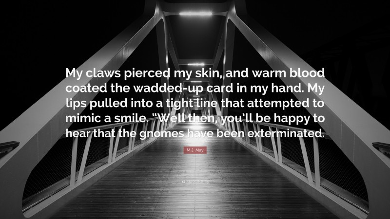 M.J. May Quote: “My claws pierced my skin, and warm blood coated the wadded-up card in my hand. My lips pulled into a tight line that attempted to mimic a smile. “Well then, you’ll be happy to hear that the gnomes have been exterminated.”